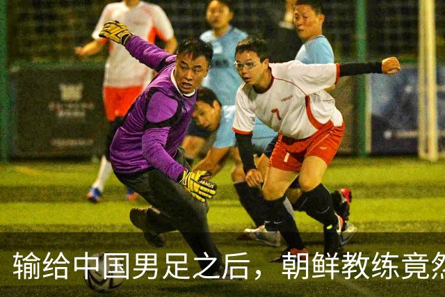 输给中国男足之后，朝鲜教练竟然说了一句比赢球更让人意外的话，格局不一般